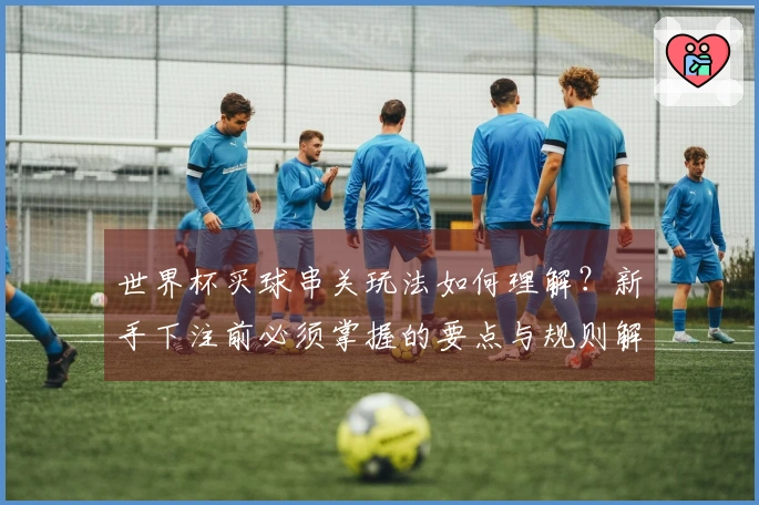 世界杯买球串关玩法如何理解？新手下注前必须掌握的要点与规则解析